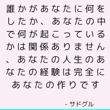 誰かがあなたに何をしたか、あなたの中で何が起こっているかは関係ありません、あなたの人生のあなたの経験は完全にあなたの作りです