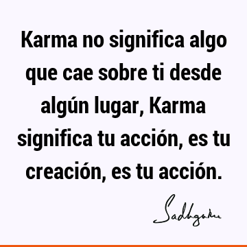 Karma no significa algo que cae sobre ti desde algún lugar, Karma significa tu acción, es tu creación, es tu acció