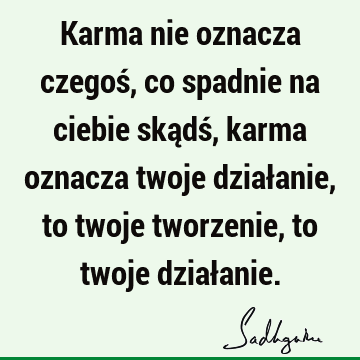 Karma nie oznacza czegoś, co spadnie na ciebie skądś, karma oznacza twoje działanie, to twoje tworzenie, to twoje dział