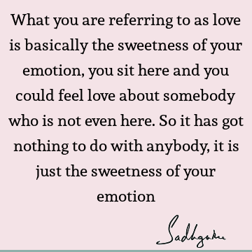 What you are referring to as love is basically the sweetness of your emotion, you sit here and you could feel love about somebody who is not even here. So it