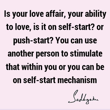 Is your love affair, your ability to love, is it on self-start? or push-start? You can use another person to stimulate that within you or you can be on self-