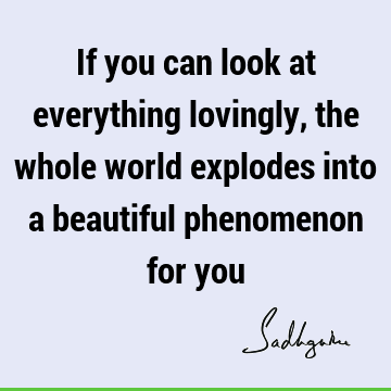 If you can look at everything lovingly, the whole world explodes into a beautiful phenomenon for
