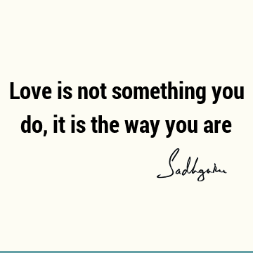 Love is not something you do, it is the way you
