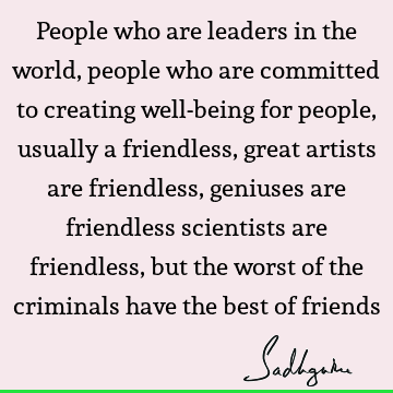 People who are leaders in the world, people who are committed to creating well-being for people, usually a friendless, great artists are friendless, geniuses