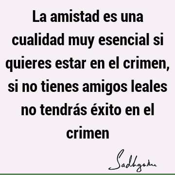 La amistad es una cualidad muy esencial si quieres estar en el crimen, si no tienes amigos leales no tendrás éxito en el