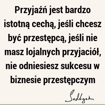 Przyjaźń jest bardzo istotną cechą, jeśli chcesz być przestępcą, jeśli nie masz lojalnych przyjaciół, nie odniesiesz sukcesu w biznesie przestę