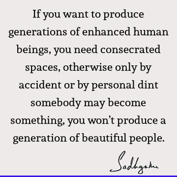 If you want to produce generations of enhanced human beings, you need consecrated spaces, otherwise only by accident or by personal dint somebody may become