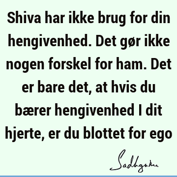 Shiva har ikke brug for din hengivenhed. Det gør ikke nogen forskel for ham. Det er bare det, at hvis du bærer hengivenhed i dit hjerte, er du blottet for