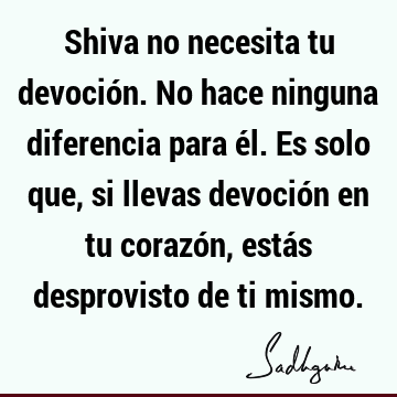 Shiva no necesita tu devoción. No hace ninguna diferencia para él. Es solo que, si llevas devoción en tu corazón, estás desprovisto de ti