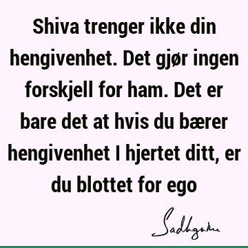 Shiva trenger ikke din hengivenhet. Det gjør ingen forskjell for ham. Det er bare det at hvis du bærer hengivenhet i hjertet ditt, er du blottet for