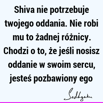 Shiva nie potrzebuje twojego oddania. Nie robi mu to żadnej różnicy. Chodzi o to, że jeśli nosisz oddanie w swoim sercu, jesteś pozbawiony