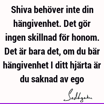 Shiva behöver inte din hängivenhet. Det gör ingen skillnad för honom. Det är bara det, om du bär hängivenhet i ditt hjärta är du saknad av