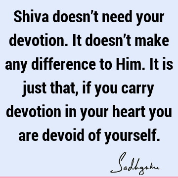 Shiva doesn’t need your devotion. It doesn’t make any difference to Him. It is just that, if you carry devotion in your heart you are devoid of