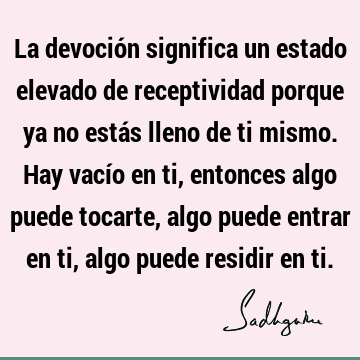 La devoción significa un estado elevado de receptividad porque ya no estás lleno de ti mismo. Hay vacío en ti, entonces algo puede tocarte, algo puede entrar