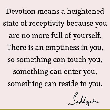 Devotion means a heightened state of receptivity because you are no more full of yourself. There is an emptiness in you, so something can touch you, something