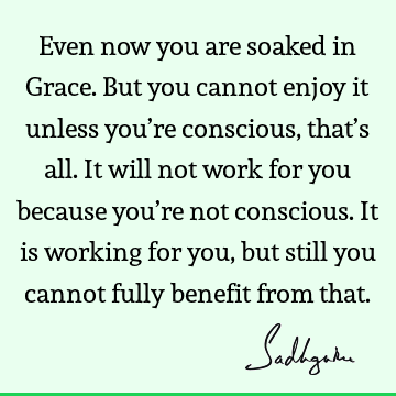 Even now you are soaked in Grace. But you cannot enjoy it unless you’re conscious, that’s all. It will not work for you because you’re not conscious. It is
