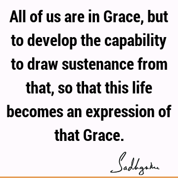 All of us are in Grace, but to develop the capability to draw sustenance from that, so that this life becomes an expression of that G