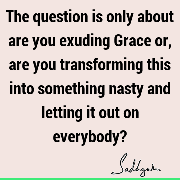 The question is only about are you exuding Grace or, are you transforming this into something nasty and letting it out on everybody?