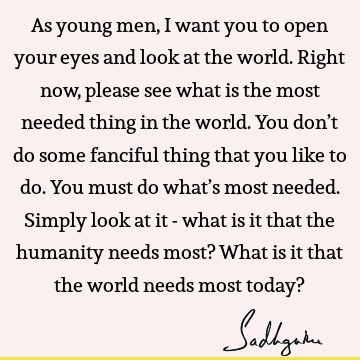 As young men, I want you to open your eyes and look at the world. Right now, please see what is the most needed thing in the world. You don’t do some fanciful