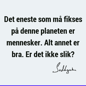 Det eneste som må fikses på denne planeten er mennesker. Alt annet er bra. Er det ikke slik?