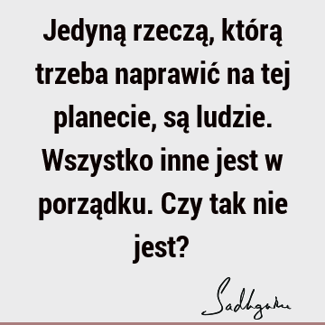 Jedyną rzeczą, którą trzeba naprawić na tej planecie, są ludzie. Wszystko inne jest w porządku. Czy tak nie jest?