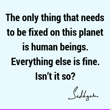 The only thing that needs to be fixed on this planet is human beings. Everything else is fine. Isn’t it so?