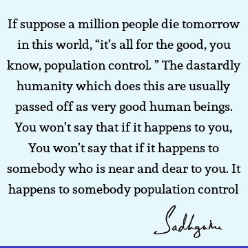 If suppose a million people die tomorrow in this world, “it’s all for the good, you know, population control.” The dastardly humanity which does this are