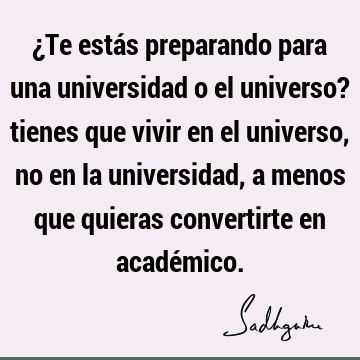 ¿Te estás preparando para una universidad o el universo? tienes que vivir en el universo, no en la universidad, a menos que quieras convertirte en acadé