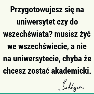 Przygotowujesz się na uniwersytet czy do wszechświata? musisz żyć we wszechświecie, a nie na uniwersytecie, chyba że chcesz zostać