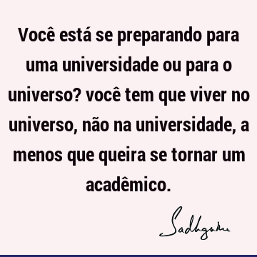 Você está se preparando para uma universidade ou para o universo? você tem que viver no universo, não na universidade, a menos que queira se tornar um acadê