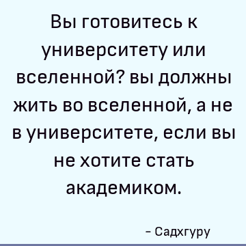 Вы готовитесь к университету или вселенной? вы должны жить во вселенной, а не в университете, если вы не хотите стать академиком