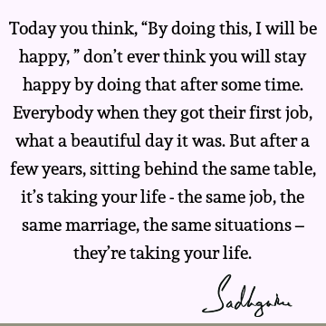 Today you think, “By doing this, I will be happy,” don’t ever think you will stay happy by doing that after some time. Everybody when they got their first job,