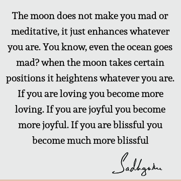 The moon does not make you mad or meditative, it just enhances whatever you are. You know, even the ocean goes mad? when the moon takes certain positions it