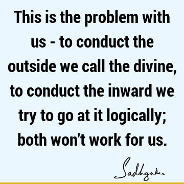 This is the problem with us - to conduct the outside we call the divine, to conduct the inward we try to go at it logically; both won