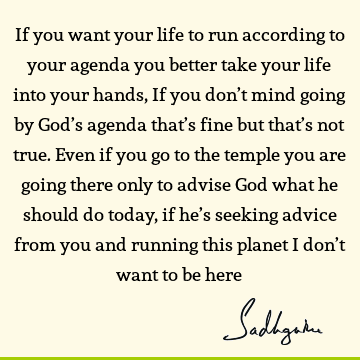 If you want your life to run according to your agenda you better take your life into your hands, If you don’t mind going by God’s agenda that’s fine but that’s