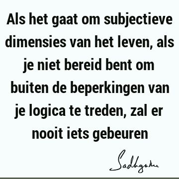 Als het gaat om subjectieve dimensies van het leven, als je niet bereid bent om buiten de beperkingen van je logica te treden, zal er nooit iets