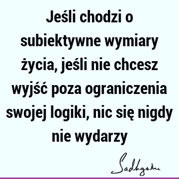 Jeśli chodzi o subiektywne wymiary życia, jeśli nie chcesz wyjść poza ograniczenia swojej logiki, nic się nigdy nie