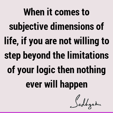 When it comes to subjective dimensions of life, if you are not willing to step beyond the limitations of your logic then nothing ever will