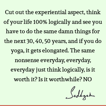 Cut out the experiential aspect, think of your life 100% logically and see you have to do the same damn things for the next 30, 40, 50 years, and if you do