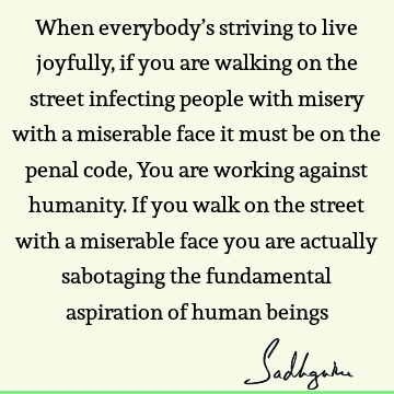 When everybody’s striving to live joyfully, if you are walking on the street infecting people with misery with a miserable face it must be on the penal code, Y