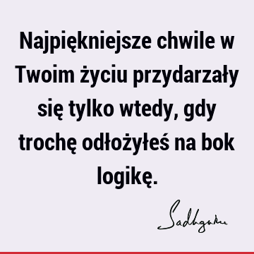 Najpiękniejsze chwile w Twoim życiu przydarzały się tylko wtedy, gdy trochę odłożyłeś na bok logikę