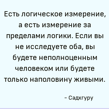 Есть логическое измерение, а есть измерение за пределами логики. Если вы не исследуете оба, вы будете неполноценным человеком или будете только наполовину живым