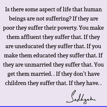 Is there some aspect of life that human beings are not suffering? If they are poor they suffer their poverty. You make them affluent they suffer that. If they
