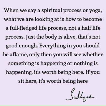 When we say a spiritual process or yoga, what we are looking at is how to become a full-fledged life process, not a half life process. Just the body is alive,