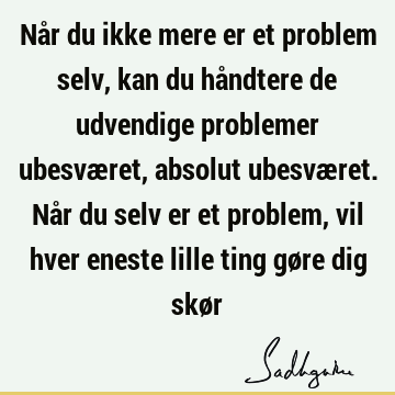 Når du ikke mere er et problem selv, kan du håndtere de udvendige problemer ubesværet, absolut ubesværet. Når du selv er et problem, vil hver eneste lille ting