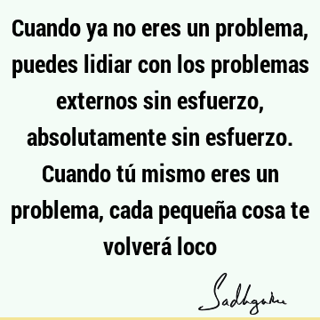 Cuando ya no eres un problema, puedes lidiar con los problemas externos sin esfuerzo, absolutamente sin esfuerzo. Cuando tú mismo eres un problema, cada pequeñ