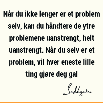 Når du ikke lenger er et problem selv, kan du håndtere de ytre problemene uanstrengt, helt uanstrengt. Når du selv er et problem, vil hver eneste lille ting gjø