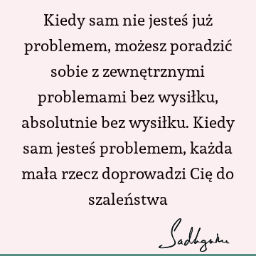 Kiedy sam nie jesteś już problemem, możesz poradzić sobie z zewnętrznymi problemami bez wysiłku, absolutnie bez wysiłku. Kiedy sam jesteś problemem, każda mała