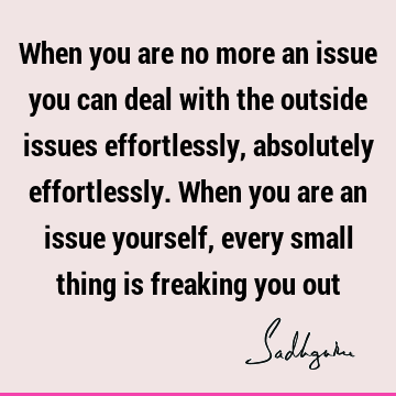 When you are no more an issue you can deal with the outside issues effortlessly, absolutely effortlessly. When you are an issue yourself, every small thing is