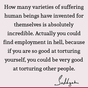 How many varieties of suffering human beings have invented for themselves is absolutely incredible. Actually you could find employment in hell, because if you